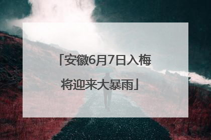 安徽6月7日入梅 将迎来大暴雨