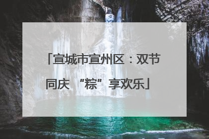 宣城市宣州区：双节同庆 “粽”享欢乐