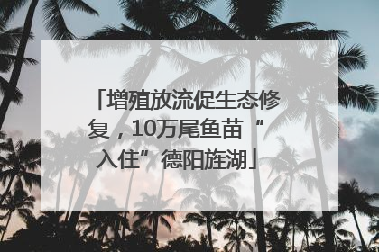 增殖放流促生态修复，10万尾鱼苗“入住”德阳旌湖