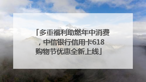 多重福利助燃年中消费，中信银行信用卡618购物节优惠全新上线