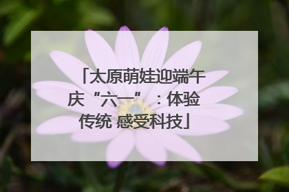 太原萌娃迎端午庆“六一”：体验传统 感受科技