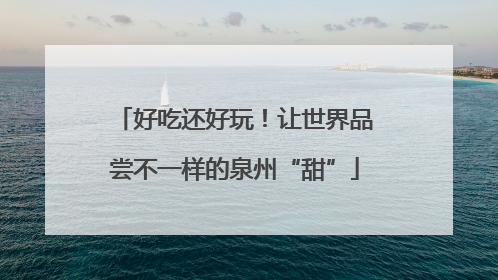 好吃还好玩！让世界品尝不一样的泉州“甜”