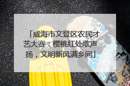 威海市文登区农民才艺大赛：樱桃红处歌声扬，文明新风满乡间