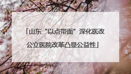 山东“以点带面”深化医改 公立医院改革凸显公益性