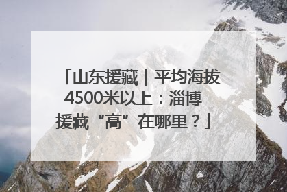 山东援藏｜平均海拔4500米以上：淄博援藏“高”在哪里？