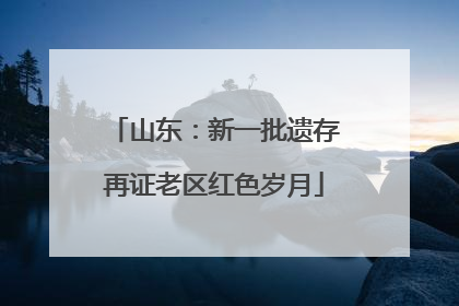 山东：新一批遗存再证老区红色岁月