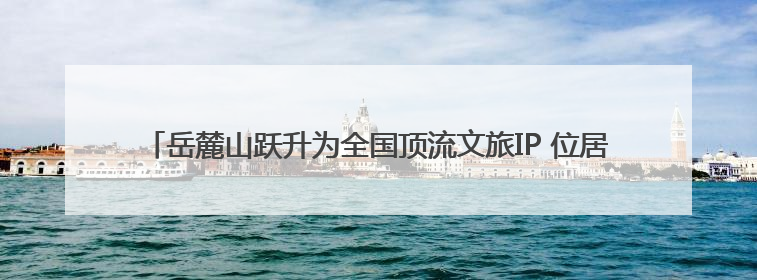 岳麓山跃升为全国顶流文旅IP 位居中国5A级景区影响力百强榜单前十