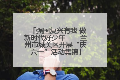 强国复兴有我 做新时代好少年——兰州市城关区开展“庆六一”活动集锦