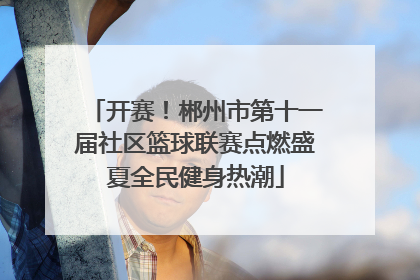 开赛！郴州市第十一届社区篮球联赛点燃盛夏全民健身热潮