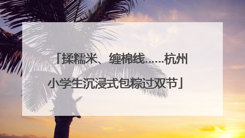 揉糯米、缠棉线……杭州小学生沉浸式包粽过双节