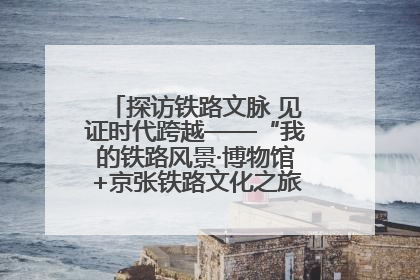 探访铁路文脉 见证时代跨越——“我的铁路风景·博物馆+京张铁路文化之旅”活动在京启动