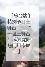 总台端午特别节目主舞台——“一址三舞台”成为沈阳热门打卡地