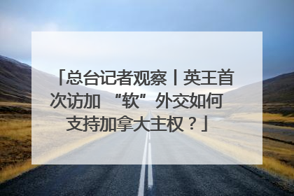 总台记者观察丨英王首次访加 “软”外交如何支持加拿大主权？