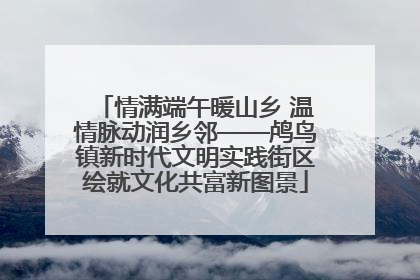 情满端午暖山乡 温情脉动润乡邻——鸬鸟镇新时代文明实践街区绘就文化共富新图景