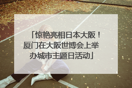 惊艳亮相日本大阪！厦门在大阪世博会上举办城市主题日活动