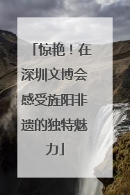 惊艳！在深圳文博会感受旌阳非遗的独特魅力