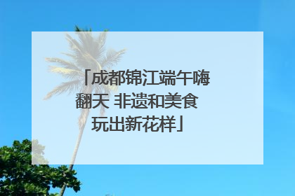 成都锦江端午嗨翻天 非遗和美食玩出新花样
