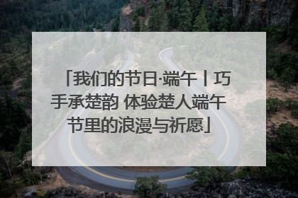 我们的节日·端午丨巧手承楚韵 体验楚人端午节里的浪漫与祈愿