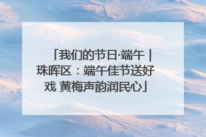我们的节日·端午｜珠晖区：端午佳节送好戏 黄梅声韵润民心