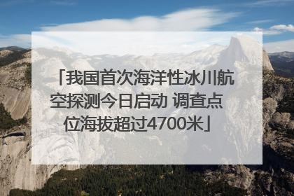我国首次海洋性冰川航空探测今日启动 调查点位海拔超过4700米