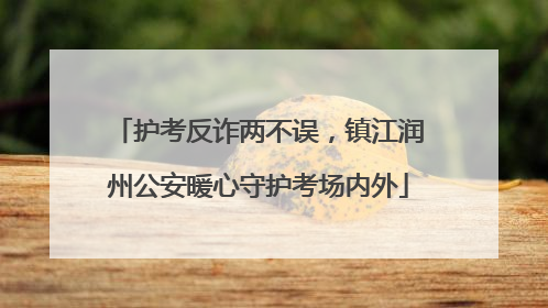护考反诈两不误，镇江润州公安暖心守护考场内外