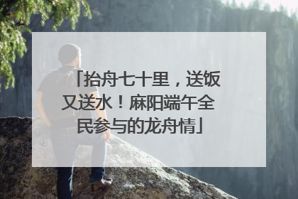 抬舟七十里，送饭又送水！麻阳端午全民参与的龙舟情