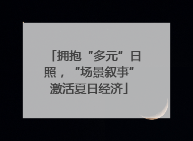 拥抱“多元”日照，“场景叙事”激活夏日经济