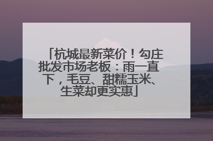 杭城最新菜价！勾庄批发市场老板：雨一直下，毛豆、甜糯玉米、生菜却更实惠