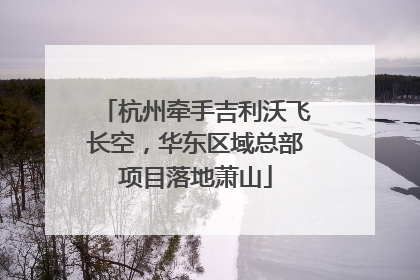 杭州牵手吉利沃飞长空，华东区域总部项目落地萧山