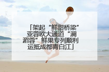 架起“鲜甜桥梁” 亚蓉欧大通道“澜湄蓉”鲜果专列顺利运抵成都青白江