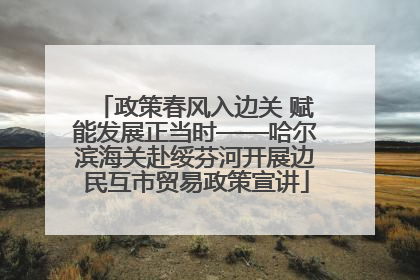 政策春风入边关 赋能发展正当时——哈尔滨海关赴绥芬河开展边民互市贸易政策宣讲