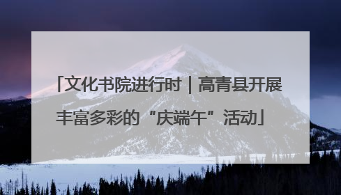 文化书院进行时｜高青县开展丰富多彩的“庆端午”活动