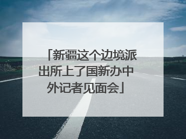 新疆这个边境派出所上了国新办中外记者见面会