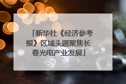 新华社《经济参考报》区域头题聚焦长春光电产业发展