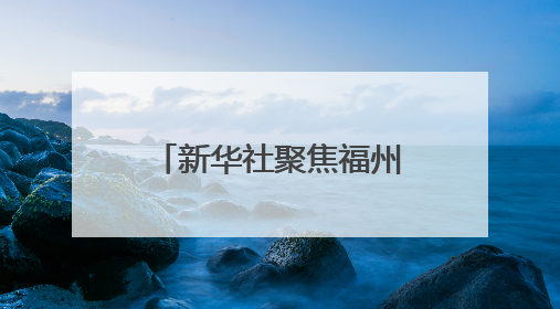 新华社聚焦福州：绘就可持续发展的城市新篇