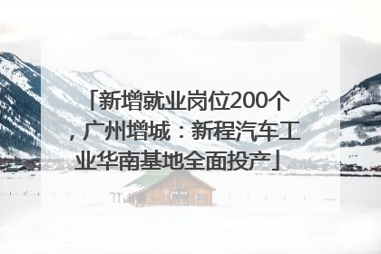 新增就业岗位200个，广州增城：新程汽车工业华南基地全面投产