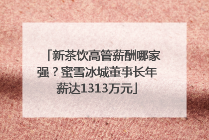 新茶饮高管薪酬哪家强？蜜雪冰城董事长年薪达1313万元