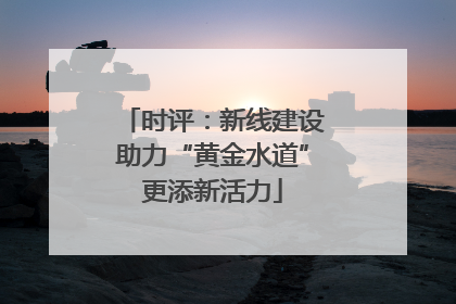 时评：新线建设助力“黄金水道”更添新活力