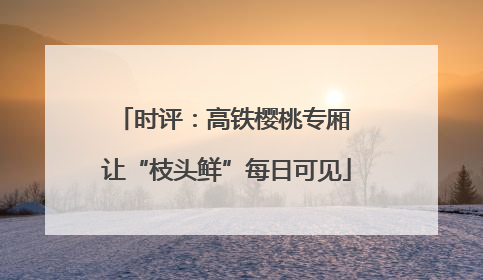 时评：高铁樱桃专厢 让“枝头鲜”每日可见