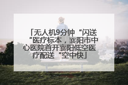 无人机9分钟“闪送“医疗标本，襄阳市中心医院首开襄阳低空医疗配送“空中快