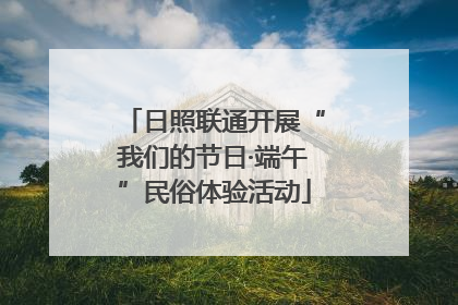 日照联通开展“我们的节日·端午”民俗体验活动