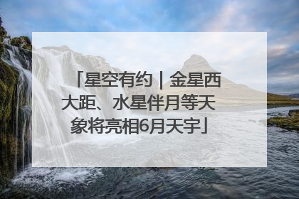 星空有约｜金星西大距、水星伴月等天象将亮相6月天宇