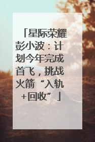 星际荣耀彭小波：计划今年完成首飞，挑战火箭“入轨+回收”