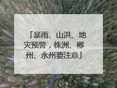 暴雨、山洪、地灾预警，株洲、郴州、永州要注意