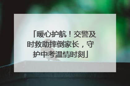 暖心护航！交警及时救助摔倒家长，守护中考温情时刻