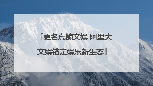 更名虎鲸文娱 阿里大文娱锚定娱乐新生态