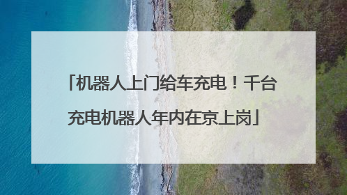机器人上门给车充电！千台充电机器人年内在京上岗