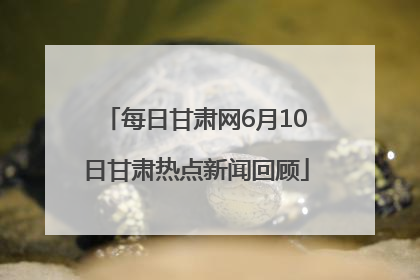 每日甘肃网6月10日甘肃热点新闻回顾