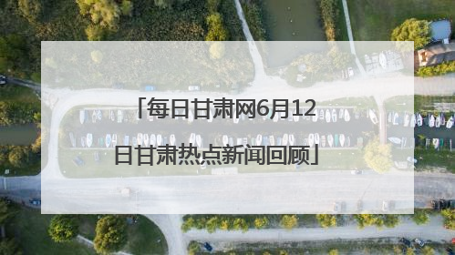 每日甘肃网6月12日甘肃热点新闻回顾