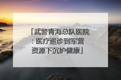 武警青海总队医院：医疗巡诊到军营  资源下沉护健康